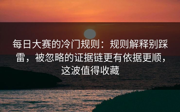 每日大赛的冷门规则：规则解释别踩雷，被忽略的证据链更有依据更顺，这波值得收藏