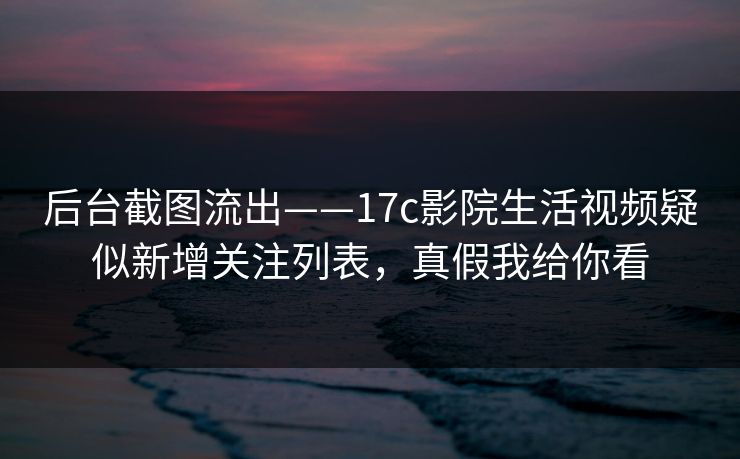 后台截图流出——17c影院生活视频疑似新增关注列表，真假我给你看