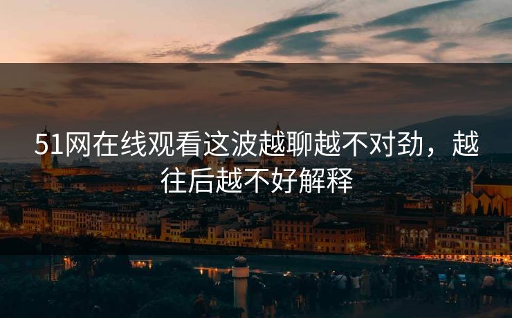 51网在线观看这波越聊越不对劲，越往后越不好解释
