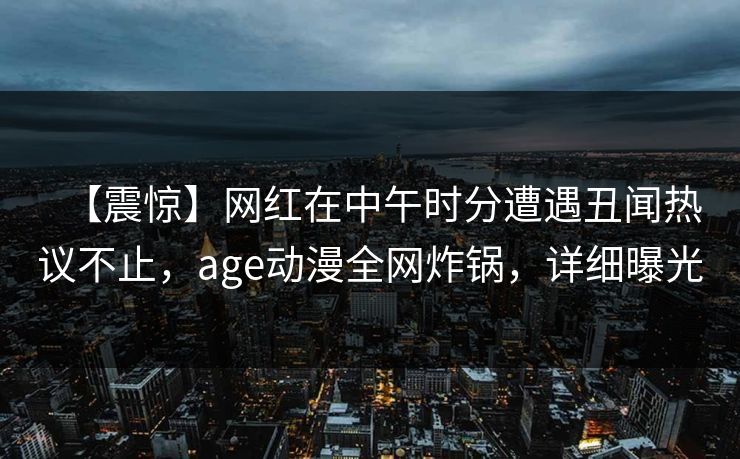【震惊】网红在中午时分遭遇丑闻热议不止，age动漫全网炸锅，详细曝光