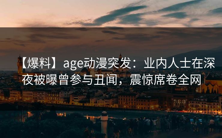 【爆料】age动漫突发：业内人士在深夜被曝曾参与丑闻，震惊席卷全网