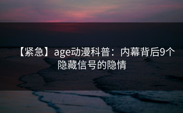 【紧急】age动漫科普：内幕背后9个隐藏信号的隐情