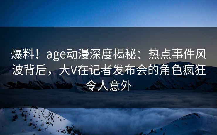 爆料！age动漫深度揭秘：热点事件风波背后，大V在记者发布会的角色疯狂令人意外