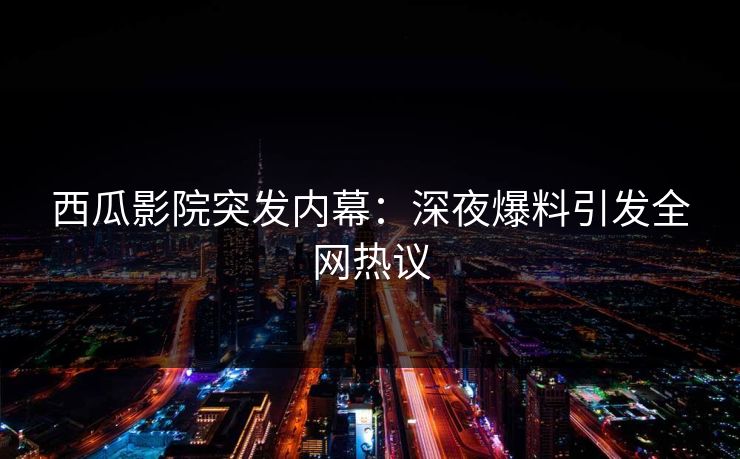 西瓜影院突发内幕：深夜爆料引发全网热议