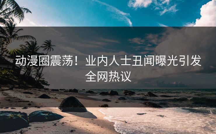 动漫圈震荡！业内人士丑闻曝光引发全网热议