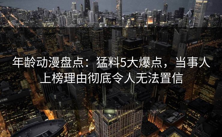 年龄动漫盘点：猛料5大爆点，当事人上榜理由彻底令人无法置信