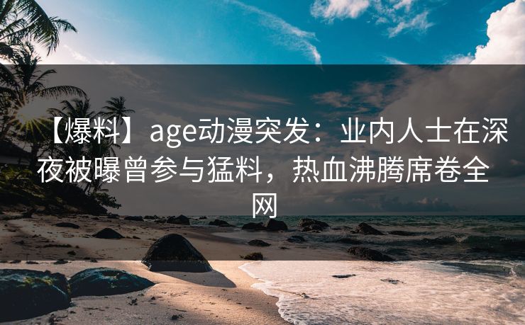【爆料】age动漫突发：业内人士在深夜被曝曾参与猛料，热血沸腾席卷全网