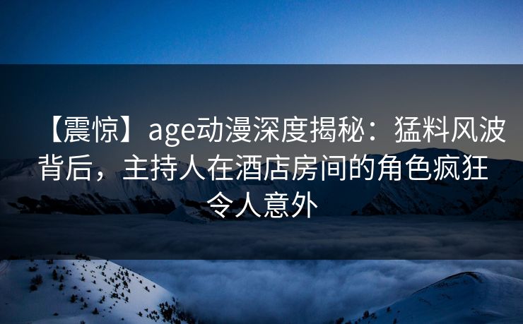 【震惊】age动漫深度揭秘:猛料风波背后,主持人在酒店房间的角色疯狂令人意外 【震惊】age动漫深度揭秘:猛料风波背后,主持人在酒店房间的角色疯狂令人意外