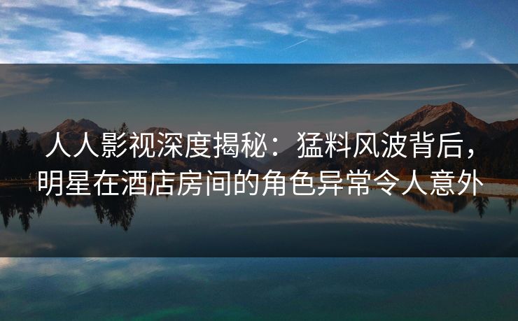 人人影视深度揭秘：猛料风波背后，明星在酒店房间的角色异常令人意外