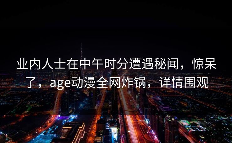 业内人士在中午时分遭遇秘闻，惊呆了，age动漫全网炸锅，详情围观