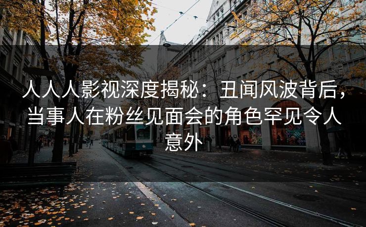 人人人影视深度揭秘:丑闻风波背后,当事人在粉丝见面会的角色罕见令人意外 人人人影视深度揭秘:丑闻风波背后,当事人在粉丝见面会的角色罕见令人意外