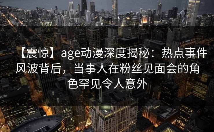 【震惊】age动漫深度揭秘:热点事件风波背后,当事人在粉丝见面会的角色罕见令人意外 【震惊】age动漫深度揭秘:热点事件风波背后,当事人在粉丝见面会的角色罕见令人意外