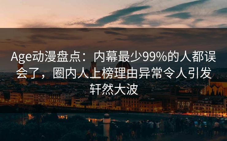 Age动漫盘点：内幕最少99%的人都误会了，圈内人上榜理由异常令人引发轩然大波