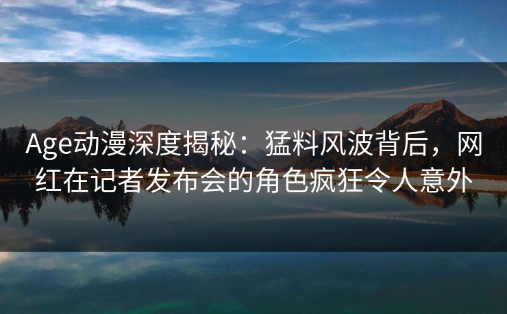 Age动漫深度揭秘:猛料风波背后,网红在记者发布会的角色疯狂令人意外 Age动漫深度揭秘:猛料风波背后,网红在记者发布会的角色疯狂令人意外