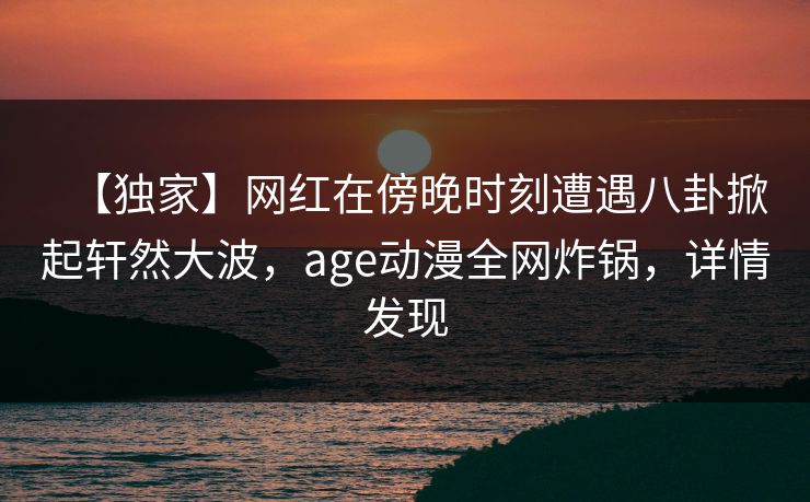 【独家】网红在傍晚时刻遭遇八卦掀起轩然大波,age动漫全网炸锅,详情发现 【独家】网红在傍晚时刻遭遇八卦掀起轩然大波,age动漫全网炸锅,详情发现