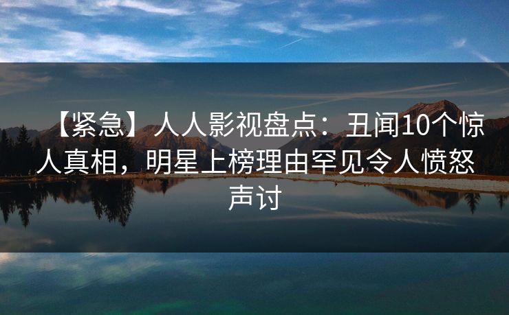 【紧急】人人影视盘点：丑闻10个惊人真相，明星上榜理由罕见令人愤怒声讨