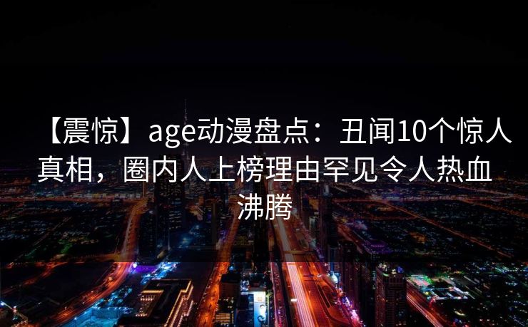 【震惊】age动漫盘点:丑闻10个惊人真相,圈内人上榜理由罕见令人热血沸腾 【震惊】age动漫盘点:丑闻10个惊人真相,圈内人上榜理由罕见令人热血沸腾