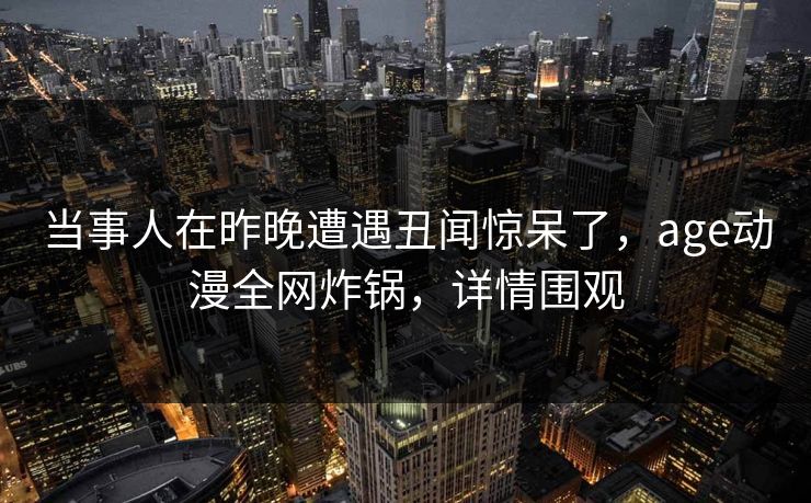 当事人在昨晚遭遇丑闻惊呆了,age动漫全网炸锅,详情围观 当事人在昨晚遭遇丑闻惊呆了,age动漫全网炸锅,详情围观
