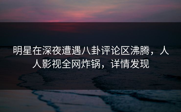 明星在深夜遭遇八卦评论区沸腾,人人影视全网炸锅,详情发现 明星在深夜遭遇八卦评论区沸腾,人人影视全网炸锅,详情发现