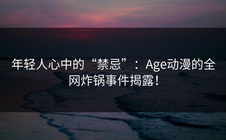 年轻人心中的“禁忌”：Age动漫的全网炸锅事件揭露！