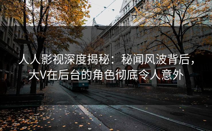 人人影视深度揭秘：秘闻风波背后，大V在后台的角色彻底令人意外