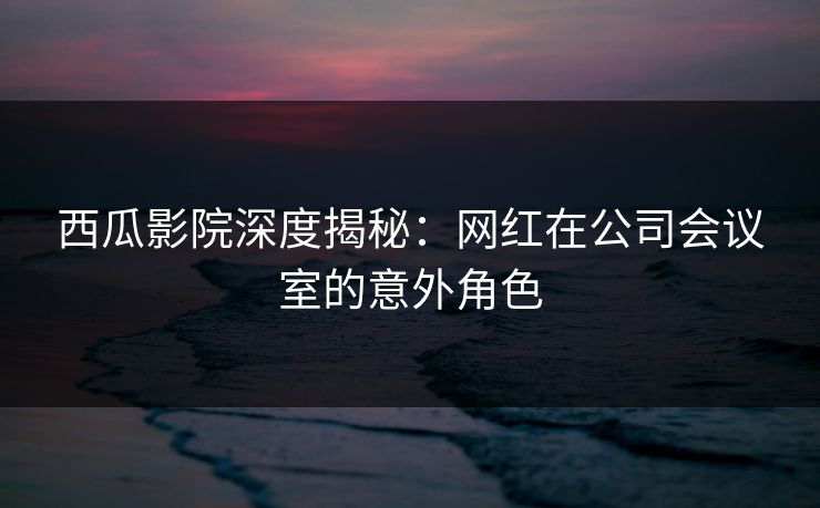 西瓜影院深度揭秘:网红在公司会议室的意外角色 西瓜影院深度揭秘:网红在公司会议室的意外角色