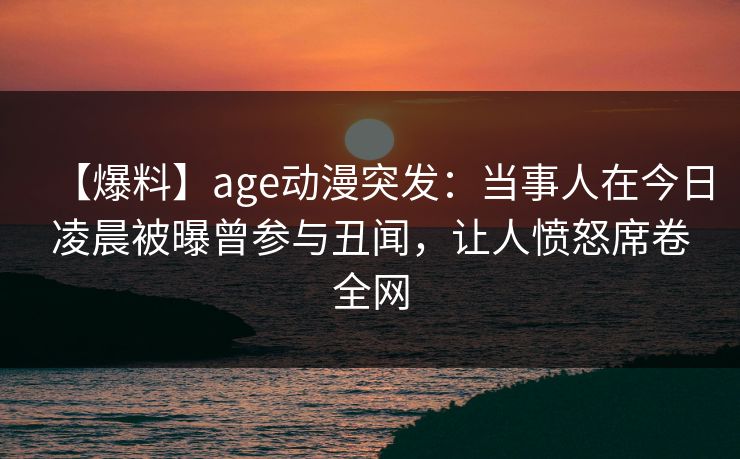 【爆料】age动漫突发：当事人在今日凌晨被曝曾参与丑闻，让人愤怒席卷全网