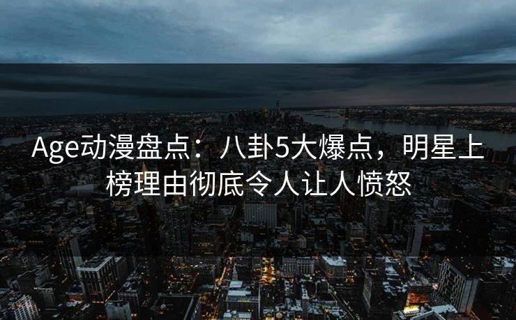 Age动漫盘点:八卦5大爆点,明星上榜理由彻底令人让人愤怒