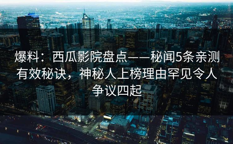 爆料:西瓜影院盘点——秘闻5条亲测有效秘诀,神秘人上榜理由罕见令人争议四起