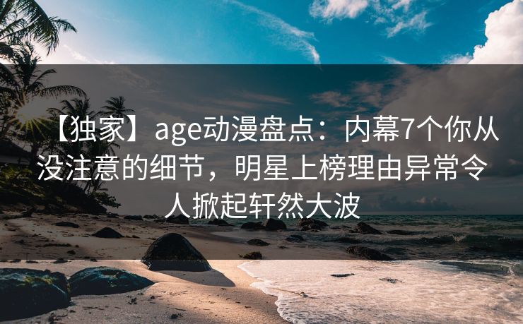 【独家】age动漫盘点:内幕7个你从没注意的细节,明星上榜理由异常令人掀起轩然大波