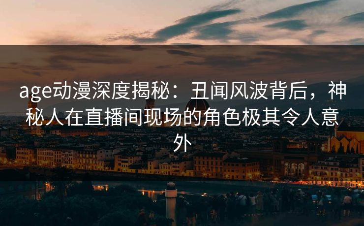 age动漫深度揭秘:丑闻风波背后,神秘人在直播间现场的角色极其令人意外
