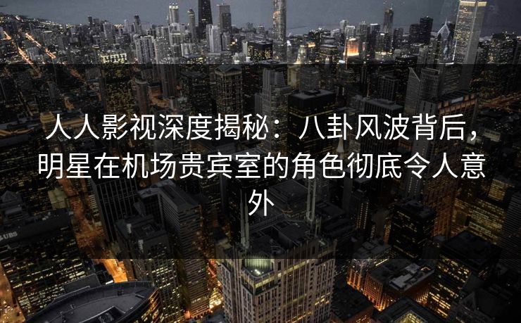 人人影视深度揭秘：八卦风波背后，明星在机场贵宾室的角色彻底令人意外