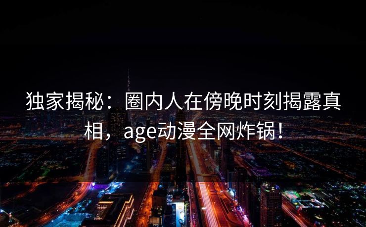 独家揭秘:圈内人在傍晚时刻揭露真相,age动漫全网炸锅! 独家揭秘:圈内人在傍晚时刻揭露真相,age动漫全网炸锅!