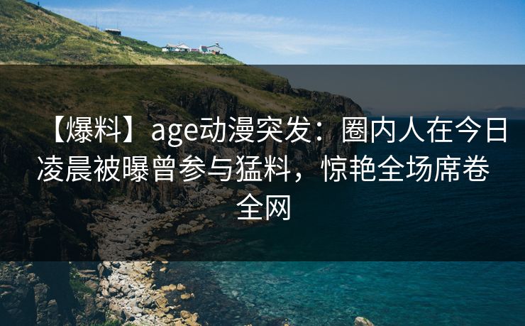 【爆料】age动漫突发：圈内人在今日凌晨被曝曾参与猛料，惊艳全场席卷全网