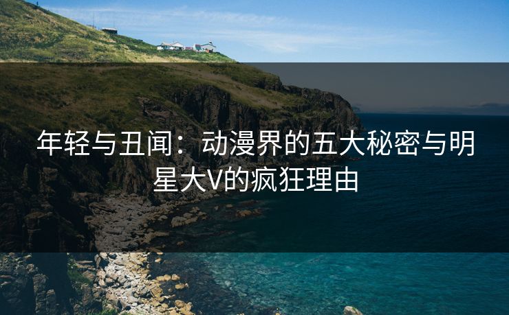年轻与丑闻:动漫界的五大秘密与明星大V的疯狂理由
