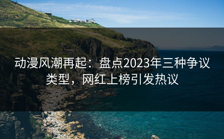 动漫风潮再起:盘点2023年三种争议类型,网红上榜引发热议