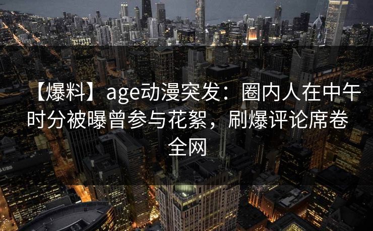 【爆料】age动漫突发:圈内人在中午时分被曝曾参与花絮,刷爆评论席卷全网