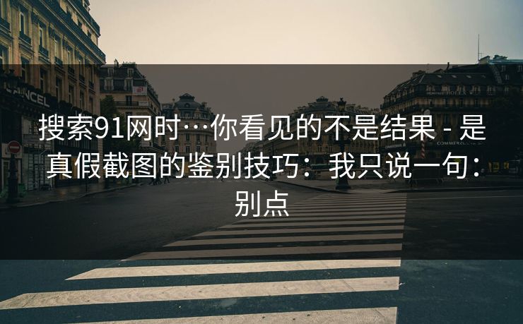 搜索91网时…你看见的不是结果 - 是真假截图的鉴别技巧：我只说一句：别点