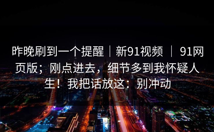 昨晚刷到一个提醒｜新91视频 ｜ 91网页版；刚点进去，细节多到我怀疑人生！我把话放这：别冲动