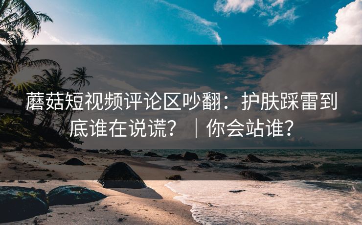 蘑菇短视频评论区吵翻:护肤踩雷到底谁在说谎?|你会站谁?