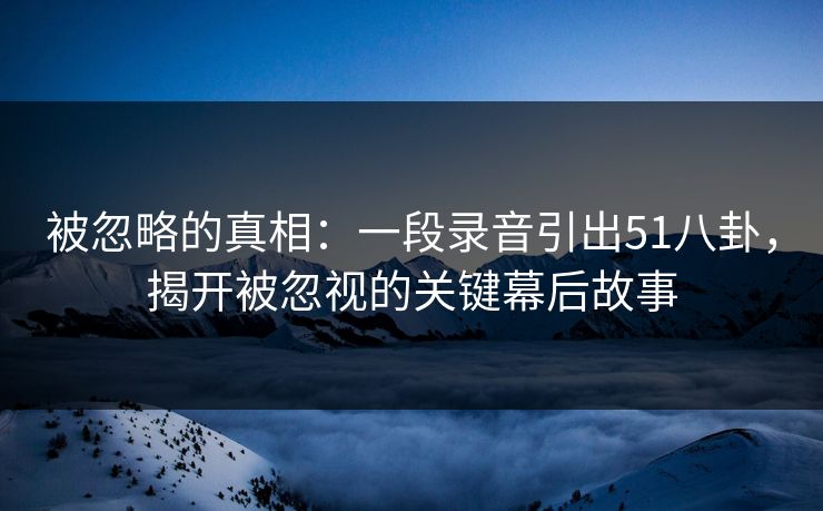 被忽略的真相：一段录音引出51八卦，揭开被忽视的关键幕后故事