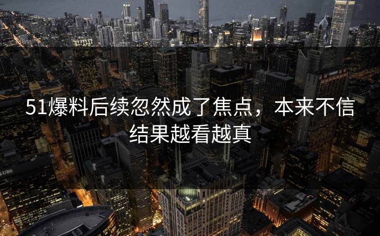 51爆料后续忽然成了焦点,本来不信结果越看越真